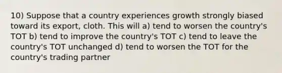 10) Suppose that a country experiences growth strongly biased toward its export, cloth. This will a) tend to worsen the country's TOT b) tend to improve the country's TOT c) tend to leave the country's TOT unchanged d) tend to worsen the TOT for the country's trading partner