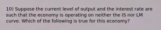 10) Suppose the current level of output and the interest rate are such that the economy is operating on neither the IS nor LM curve. Which of the following is true for this economy?