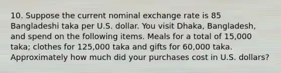 10. Suppose the current nominal exchange rate is 85 Bangladeshi taka per U.S. dollar. You visit Dhaka, Bangladesh, and spend on the following items. Meals for a total of 15,000 taka; clothes for 125,000 taka and gifts for 60,000 taka. Approximately how much did your purchases cost in U.S. dollars?