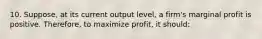 10. Suppose, at its current output level, a firm's marginal profit is positive. Therefore, to maximize profit, it should: