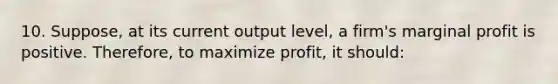 10. Suppose, at its current output level, a firm's marginal profit is positive. Therefore, to maximize profit, it should: