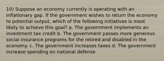 10) Suppose an economy currently is operating with an inflationary gap. If the government wishes to return the economy to potential output, which of the following initiatives is most likely to achieve this goal? a. The government implements an investment tax credit b. The government passes more generous social insurance programs for the retired and disabled in the economy. c. The government increases taxes d. The government increase spending on national defense