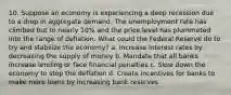 10. Suppose an economy is experiencing a deep recession due to a drop in aggregate demand. The unemployment rate has climbed but to nearly 10% and the price level has plummeted into the range of deflation. What could the Federal Reserve do to try and stabilize the economy? a. Increase interest rates by decreasing the supply of money b. Mandate that all banks increase lending or face financial penalties c. Slow down the economy to stop the deflation d. Create incentives for banks to make more loans by increasing bank reserves