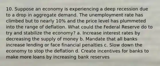 10. Suppose an economy is experiencing a deep recession due to a drop in aggregate demand. The unemployment rate has climbed but to nearly 10% and the price level has plummeted into the range of deflation. What could the Federal Reserve do to try and stabilize the economy? a. Increase interest rates by decreasing the supply of money b. Mandate that all banks increase lending or face financial penalties c. Slow down the economy to stop the deflation d. Create incentives for banks to make more loans by increasing bank reserves