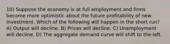 10) Suppose the economy is at full employment and firms become more optimistic about the future profitability of new investment. Which of the following will happen in the short run? A) Output will decline. B) Prices will decline. C) Unemployment will decline. D) The aggregate demand curve will shift to the left.