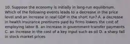 10. Suppose the economy is initially in long-run equilibrium. Which of the following events leads to a decrease in the price level and an increase in real GDP in the short run? A. a decrease in health insurance premiums paid by firms lowers the cost of employing labor B. an increase in government transfer payments C. an increase in the cost of a key input such as oil D. a sharp fall in stock market prices