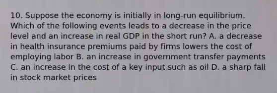 10. Suppose the economy is initially in long-run equilibrium. Which of the following events leads to a decrease in the price level and an increase in real GDP in the short run? A. a decrease in health insurance premiums paid by firms lowers the cost of employing labor B. an increase in government transfer payments C. an increase in the cost of a key input such as oil D. a sharp fall in stock market prices