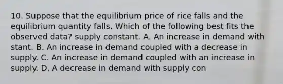 10. Suppose that the equilibrium price of rice falls and the equilibrium quantity falls. Which of the following best fits the observed data? supply constant. A. An increase in demand with stant. B. An increase in demand coupled with a decrease in supply. C. An increase in demand coupled with an increase in supply. D. A decrease in demand with supply con