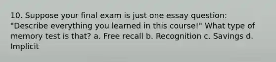 10. Suppose your final exam is just one essay question: "Describe everything you learned in this course!" What type of memory test is that?​ a. ​Free recall b. ​Recognition c. ​Savings d. ​Implicit