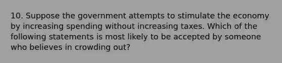 10. Suppose the government attempts to stimulate the economy by increasing spending without increasing taxes. Which of the following statements is most likely to be accepted by someone who believes in crowding out?