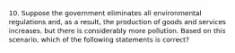 10. Suppose the government eliminates all environmental regulations and, as a result, the production of goods and services increases, but there is considerably more pollution. Based on this scenario, which of the following statements is correct?