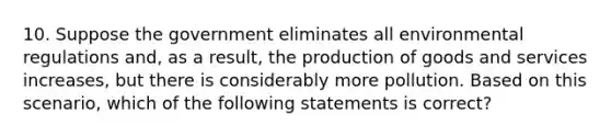 10. Suppose the government eliminates all environmental regulations and, as a result, the production of goods and services increases, but there is considerably more pollution. Based on this scenario, which of the following statements is correct?