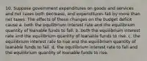 10. Suppose government expenditures on goods and services and net taxes both decrease, and expenditures fall by more than net taxes. The effects of these changes on the budget deficit cause a. both the equilibrium interest rate and the equilibrium quantity of loanable funds to fall. b. both the equilibrium interest rate and the equilibrium quantity of loanable funds to rise. c. the equilibrium interest rate to rise and the equilibrium quantity of loanable funds to fall. d. the equilibrium interest rate to fall and the equilibrium quantity of loanable funds to rise.