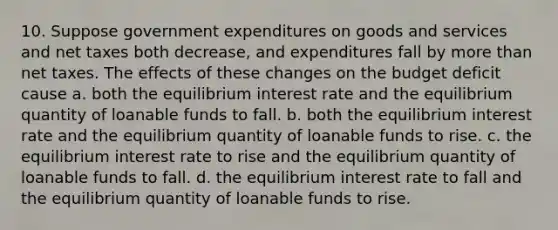 10. Suppose government expenditures on goods and services and net taxes both decrease, and expenditures fall by more than net taxes. The effects of these changes on the budget deficit cause a. both the equilibrium interest rate and the equilibrium quantity of loanable funds to fall. b. both the equilibrium interest rate and the equilibrium quantity of loanable funds to rise. c. the equilibrium interest rate to rise and the equilibrium quantity of loanable funds to fall. d. the equilibrium interest rate to fall and the equilibrium quantity of loanable funds to rise.