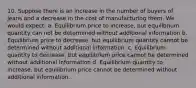 10. Suppose there is an increase in the number of buyers of jeans and a decrease in the cost of manufacturing them. We would expect: a. Equilibrium price to increase, but equilibrium quantity can not be determined without additional information b. Equilibrium price to decrease, but equilibrium quantity cannot be determined without additional information. c. Equilibrium quantity to decrease, but equilibrium price cannot be determined without additional information d. Equilibrium quantity to increase, but equilibrium price cannot be determined without additional information.