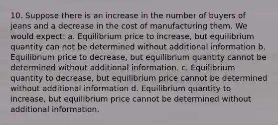 10. Suppose there is an increase in the number of buyers of jeans and a decrease in the cost of manufacturing them. We would expect: a. Equilibrium price to increase, but equilibrium quantity can not be determined without additional information b. Equilibrium price to decrease, but equilibrium quantity cannot be determined without additional information. c. Equilibrium quantity to decrease, but equilibrium price cannot be determined without additional information d. Equilibrium quantity to increase, but equilibrium price cannot be determined without additional information.