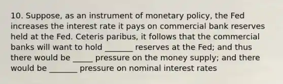 10. Suppose, as an instrument of monetary policy, the Fed increases the interest rate it pays on commercial bank reserves held at the Fed. Ceteris paribus, it follows that the commercial banks will want to hold _______ reserves at the Fed; and thus there would be _____ pressure on the money supply; and there would be _______ pressure on nominal interest rates