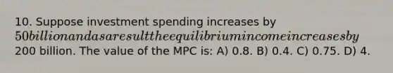 10. Suppose investment spending increases by 50 billion and as a result the equilibrium income increases by200 billion. The value of the MPC is: A) 0.8. B) 0.4. C) 0.75. D) 4.