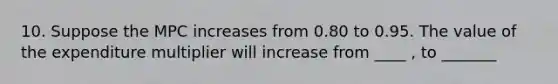 10. Suppose the MPC increases from 0.80 to 0.95. The value of the expenditure multiplier will increase from ____ , to _______