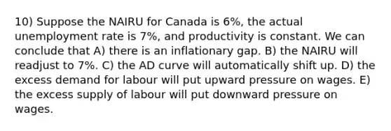 10) Suppose the NAIRU for Canada is 6%, the actual <a href='https://www.questionai.com/knowledge/kh7PJ5HsOk-unemployment-rate' class='anchor-knowledge'>unemployment rate</a> is 7%, and productivity is constant. We can conclude that A) there is an inflationary gap. B) the NAIRU will readjust to 7%. C) the AD curve will automatically shift up. D) the excess demand for labour will put upward pressure on wages. E) the excess supply of labour will put downward pressure on wages.