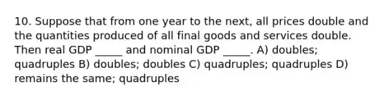 10. Suppose that from one year to the next, all prices double and the quantities produced of all final goods and services double. Then real GDP _____ and nominal GDP _____. A) doubles; quadruples B) doubles; doubles C) quadruples; quadruples D) remains the same; quadruples