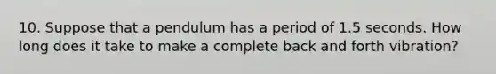 10. Suppose that a pendulum has a period of 1.5 seconds. How long does it take to make a complete back and forth vibration?