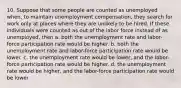 10. Suppose that some people are counted as unemployed when, to maintain unemployment compensation, they search for work only at places where they are unlikely to be hired. If these individuals were counted as out of the labor force instead of as unemployed, then a. both the unemployment rate and labor-force participation rate would be higher. b. both the unemployment rate and labor-force participation rate would be lower. c. the unemployment rate would be lower, and the labor-force participation rate would be higher. d. the unemployment rate would be higher, and the labor-force participation rate would be lower