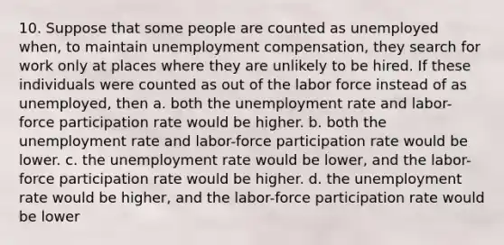 10. Suppose that some people are counted as unemployed when, to maintain unemployment compensation, they search for work only at places where they are unlikely to be hired. If these individuals were counted as out of the labor force instead of as unemployed, then a. both the unemployment rate and labor-force participation rate would be higher. b. both the unemployment rate and labor-force participation rate would be lower. c. the unemployment rate would be lower, and the labor-force participation rate would be higher. d. the unemployment rate would be higher, and the labor-force participation rate would be lower