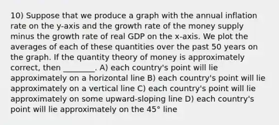 10) Suppose that we produce a graph with the annual inflation rate on the y-axis and the growth rate of the money supply minus the growth rate of real GDP on the x-axis. We plot the averages of each of these quantities over the past 50 years on the graph. If the quantity theory of money is approximately correct, then ________. A) each country's point will lie approximately on a horizontal line B) each country's point will lie approximately on a vertical line C) each country's point will lie approximately on some upward-sloping line D) each country's point will lie approximately on the 45° line