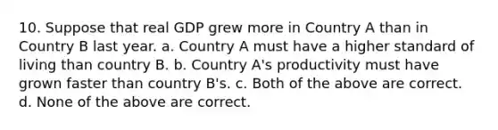 10. Suppose that real GDP grew more in Country A than in Country B last year. a. Country A must have a higher standard of living than country B. b. Country A's productivity must have grown faster than country B's. c. Both of the above are correct. d. None of the above are correct.