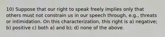 10) Suppose that our right to speak freely implies only that others must not constrain us in our speech through, e.g., threats or intimidation. On this characterization, this right is a) negative; b) positive c) both a) and b); d) none of the above.