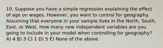 10. Suppose you have a simple regression explaining the effect of age on wages. However, you want to control for geography. Assuming that everyone in your sample lives in the North, South, East, or West. How many new independent variables are you going to include in your model when controlling for geography? A) 4 B) 3 C) 1 D) 5 E) None of the above.