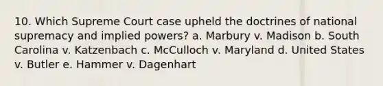 10. Which Supreme Court case upheld the doctrines of national supremacy and implied powers? a. Marbury v. Madison b. South Carolina v. Katzenbach c. McCulloch v. Maryland d. United States v. Butler e. Hammer v. Dagenhart