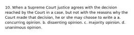 10. When a Supreme Court justice agrees with the decision reached by the Court in a case, but not with the reasons why the Court made that decision, he or she may choose to write a a. concurring opinion. b. dissenting opinion. c. majority opinion. d. unanimous opinion.