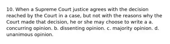 10. When a Supreme Court justice agrees with the decision reached by the Court in a case, but not with the reasons why the Court made that decision, he or she may choose to write a a. concurring opinion. b. dissenting opinion. c. majority opinion. d. unanimous opinion.