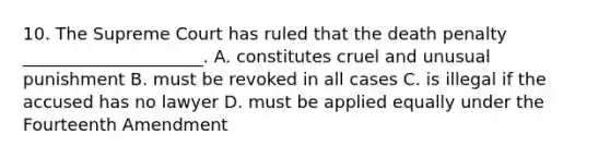 10. The Supreme Court has ruled that the death penalty _____________________. A. constitutes cruel and unusual punishment B. must be revoked in all cases C. is illegal if the accused has no lawyer D. must be applied equally under the Fourteenth Amendment