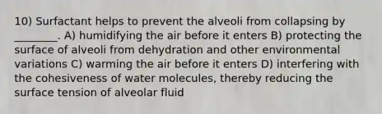 10) Surfactant helps to prevent the alveoli from collapsing by ________. A) humidifying the air before it enters B) protecting the surface of alveoli from dehydration and other environmental variations C) warming the air before it enters D) interfering with the cohesiveness of water molecules, thereby reducing the surface tension of alveolar fluid