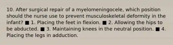 10. After surgical repair of a myelomeningocele, which position should the nurse use to prevent musculoskeletal deformity in the infant? ■ 1. Placing the feet in flexion. ■ 2. Allowing the hips to be abducted. ■ 3. Maintaining knees in the neutral position. ■ 4. Placing the legs in adduction.