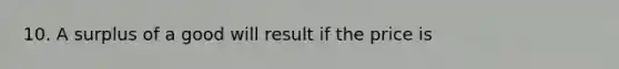 10. A surplus of a good will result if the price is