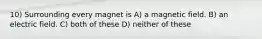 10) Surrounding every magnet is A) a magnetic field. B) an electric field. C) both of these D) neither of these