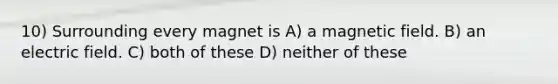 10) Surrounding every magnet is A) a magnetic field. B) an electric field. C) both of these D) neither of these