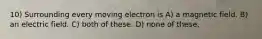 10) Surrounding every moving electron is A) a magnetic field. B) an electric field. C) both of these. D) none of these.