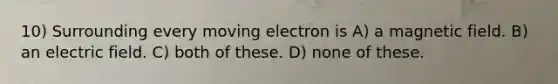 10) Surrounding every moving electron is A) a magnetic field. B) an electric field. C) both of these. D) none of these.