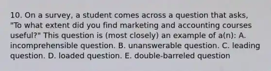 10. On a survey, a student comes across a question that asks, "To what extent did you find marketing and accounting courses useful?" This question is (most closely) an example of a(n): A. incomprehensible question. B. unanswerable question. C. leading question. D. loaded question. E. double-barreled question