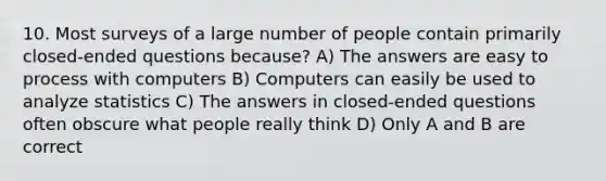 10. Most surveys of a large number of people contain primarily closed-ended questions because? A) The answers are easy to process with computers B) Computers can easily be used to analyze statistics C) The answers in closed-ended questions often obscure what people really think D) Only A and B are correct