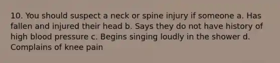 10. You should suspect a neck or spine injury if someone a. Has fallen and injured their head b. Says they do not have history of high blood pressure c. Begins singing loudly in the shower d. Complains of knee pain