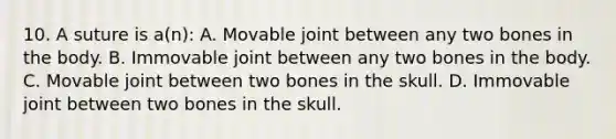 10. A suture is a(n): A. Movable joint between any two bones in the body. B. Immovable joint between any two bones in the body. C. Movable joint between two bones in the skull. D. Immovable joint between two bones in the skull.