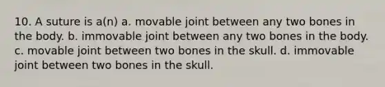 10. A suture is a(n) a. movable joint between any two bones in the body. b. immovable joint between any two bones in the body. c. movable joint between two bones in the skull. d. immovable joint between two bones in the skull.