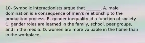 10- Symbolic interactionists argue that _______. A. male domination is a consequence of men's relationship to the production process. B. gender inequality id a function of society. C. gender roles are learned in the family, school, peer groups, and in the media. D. women are more valuable in the home than in the workplace.