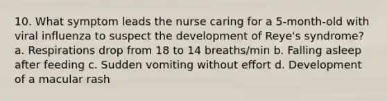 10. What symptom leads the nurse caring for a 5-month-old with viral influenza to suspect the development of Reye's syndrome? a. Respirations drop from 18 to 14 breaths/min b. Falling asleep after feeding c. Sudden vomiting without effort d. Development of a macular rash